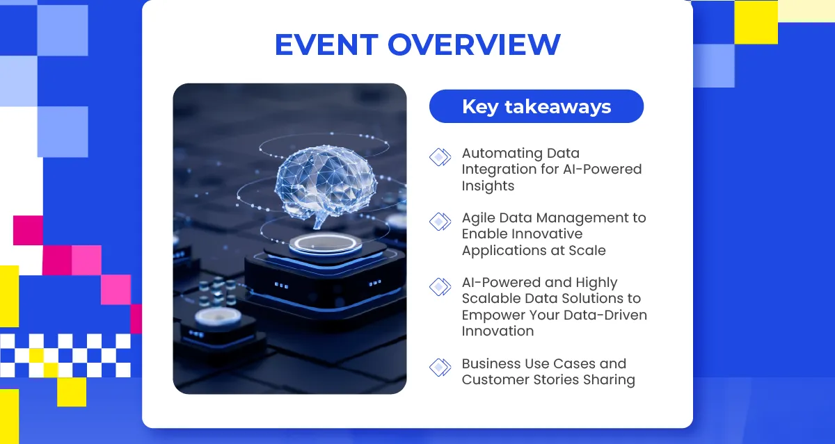 EVENT OVERVIEW
															  Key takeaways
															  • Automating Data Integration for AI-Powered Insights
															  • Agile Data Management to Enable Innovative Applications at Scale
															  • AI-Powered and Highly Scalable Data Solutions to Empower Your Data-Driven Innovation
															  • Business Use Cases and Customer Stories Sharing